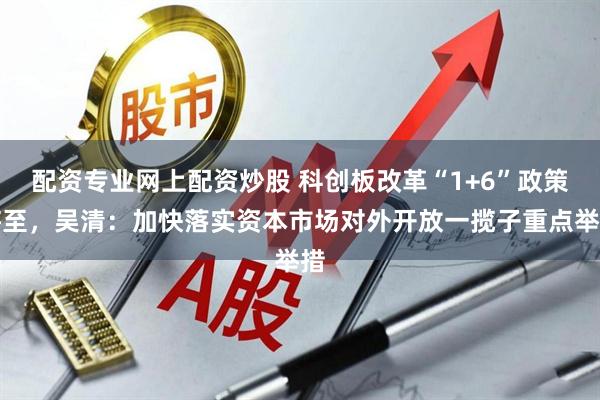 配资专业网上配资炒股 科创板改革“1+6”政策将至，吴清：加快落实资本市场对外开放一揽子重点举措