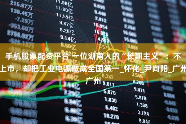 手机股票配资平台 一位湖南人的“长期主义”：不上市，却把工业电源做成全国第一_怀化_尹向阳_广州
