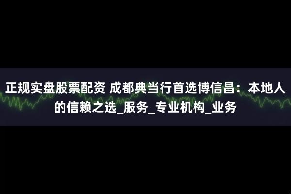正规实盘股票配资 成都典当行首选博信昌：本地人的信赖之选_服务_专业机构_业务