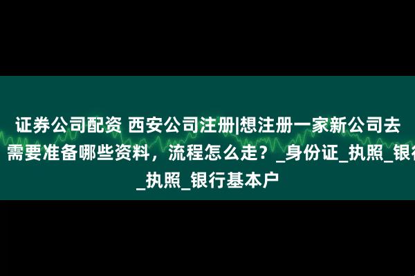 证券公司配资 西安公司注册|想注册一家新公司去哪里办?需要准备哪些资料,流程怎么走?_身份证_执照_银行基本户