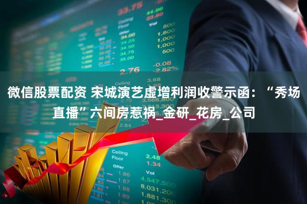 微信股票配资 宋城演艺虚增利润收警示函:“秀场直播”六间房惹祸_金研_花房_公司