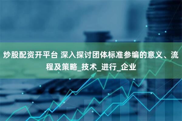 炒股配资开平台 深入探讨团体标准参编的意义、流程及策略_技术_进行_企业