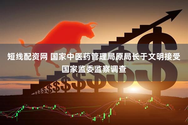短线配资网 国家中医药管理局原局长于文明接受国家监委监察调查