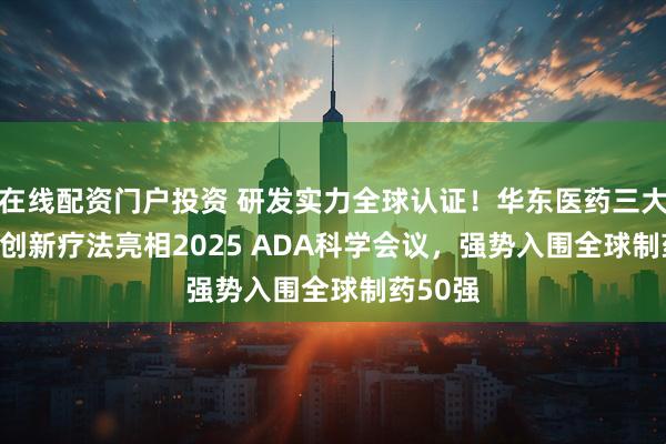 在线配资门户投资 研发实力全球认证！华东医药三大GLP-1创新疗法亮相2025 ADA科学会议，强势入围全球制药50强
