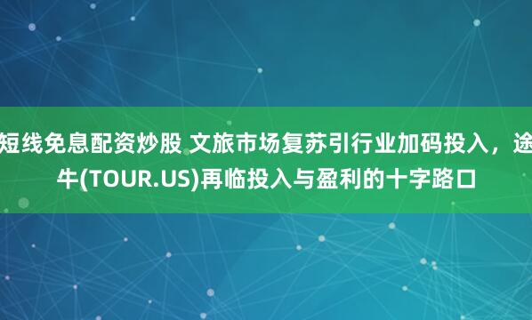 短线免息配资炒股 文旅市场复苏引行业加码投入,途牛(TOUR.US)再临投入与盈利的十字路口