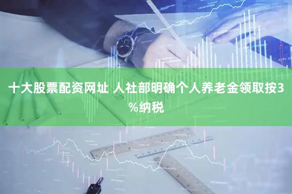 十大股票配资网址 人社部明确个人养老金领取按3%纳税