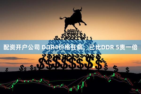 配资开户公司 DDR4价格狂飙,已比DDR 5贵一倍