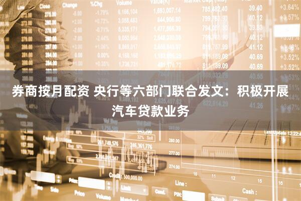 券商按月配资 央行等六部门联合发文：积极开展汽车贷款业务