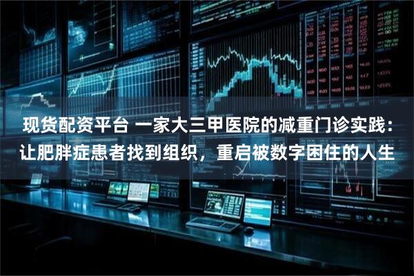 现货配资平台 一家大三甲医院的减重门诊实践:让肥胖症患者找到组织,重启被数字困住的人生