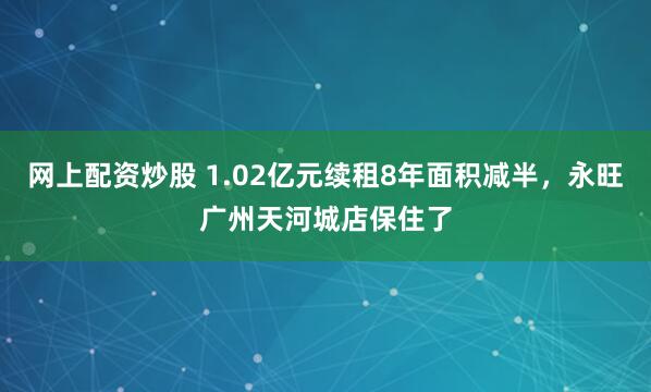网上配资炒股 1.02亿元续租8年面积减半，永旺广州天河城店保住了