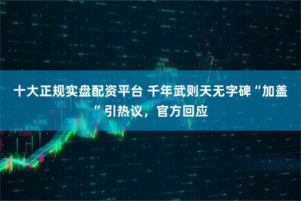 十大正规实盘配资平台 千年武则天无字碑“加盖”引热议，官方回应