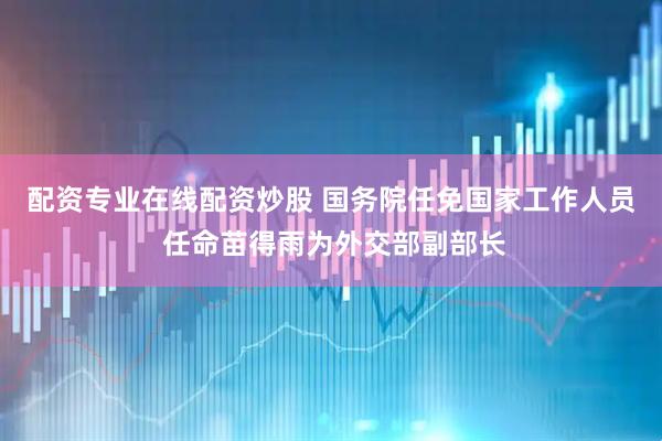 配资专业在线配资炒股 国务院任免国家工作人员 任命苗得雨为外交部副部长