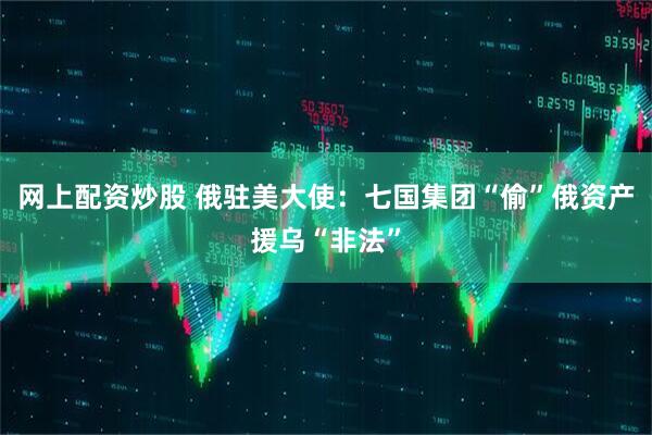 网上配资炒股 俄驻美大使：七国集团“偷”俄资产援乌“非法”