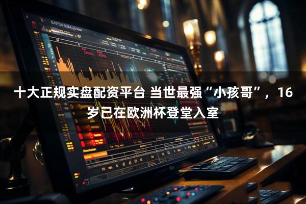 十大正规实盘配资平台 当世最强“小孩哥”，16岁已在欧洲杯登堂入室