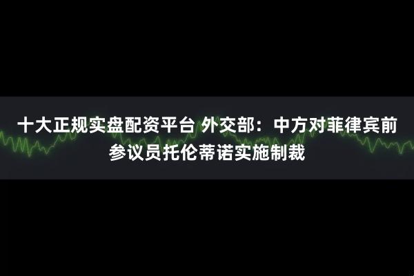 十大正规实盘配资平台 外交部：中方对菲律宾前参议员托伦蒂诺实施制裁