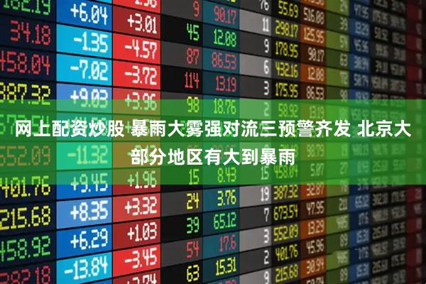 网上配资炒股 暴雨大雾强对流三预警齐发 北京大部分地区有大到暴雨