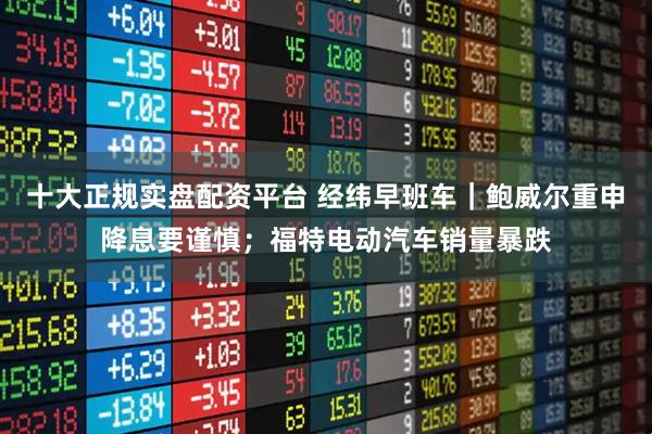 十大正规实盘配资平台 经纬早班车|鲍威尔重申降息要谨慎;福特电动汽车销量暴跌