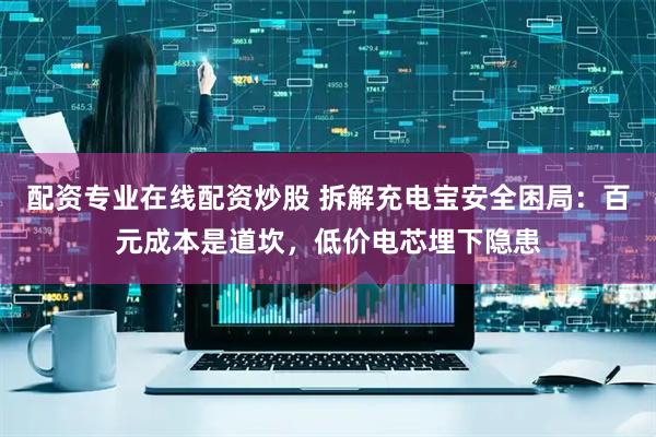 配资专业在线配资炒股 拆解充电宝安全困局：百元成本是道坎，低价电芯埋下隐患