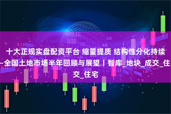 十大正规实盘配资平台 缩量提质 结构性分化持续——全国土地市场半年回顾与展望丨智库_地块_成交_住宅