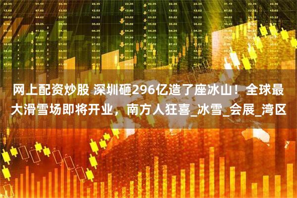 网上配资炒股 深圳砸296亿造了座冰山！全球最大滑雪场即将开业，南方人狂喜_冰雪_会展_湾区