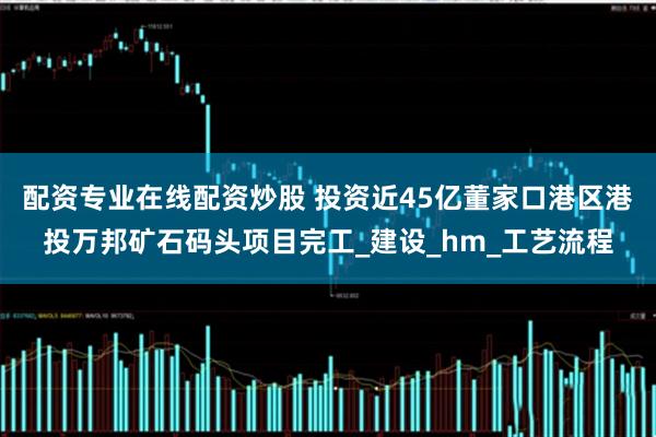 配资专业在线配资炒股 投资近45亿董家口港区港投万邦矿石码头项目完工_建设_hm_工艺流程