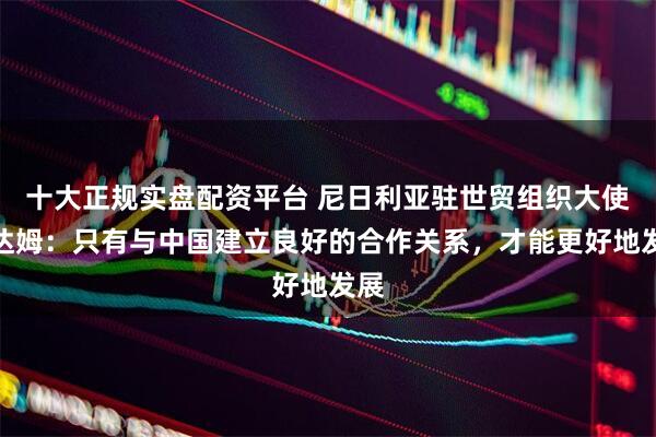 十大正规实盘配资平台 尼日利亚驻世贸组织大使阿达姆：只有与中国建立良好的合作关系，才能更好地发展