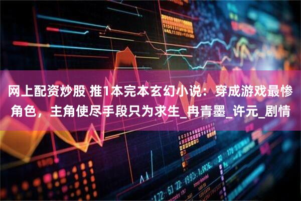 网上配资炒股 推1本完本玄幻小说：穿成游戏最惨角色，主角使尽手段只为求生_冉青墨_许元_剧情