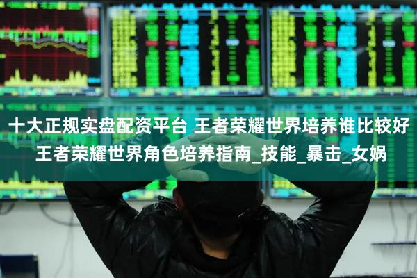 十大正规实盘配资平台 王者荣耀世界培养谁比较好 王者荣耀世界角色培养指南_技能_暴击_女娲