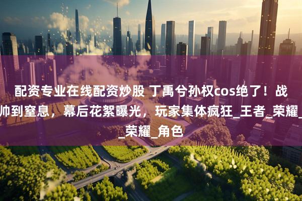 配资专业在线配资炒股 丁禹兮孙权cos绝了！战损妆帅到窒息，幕后花絮曝光，玩家集体疯狂_王者_荣耀_角色