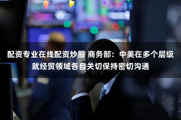 配资专业在线配资炒股 商务部：中美在多个层级就经贸领域各自关切保持密切沟通