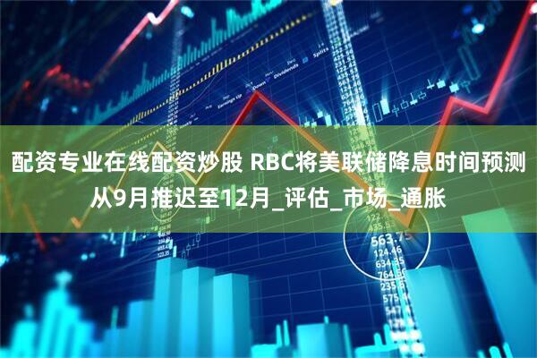 配资专业在线配资炒股 RBC将美联储降息时间预测从9月推迟至12月_评估_市场_通胀