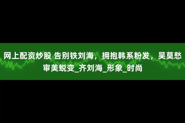 网上配资炒股 告别铁刘海,拥抱韩系粉发,吴莫愁审美蜕变_齐刘海_形象_时尚
