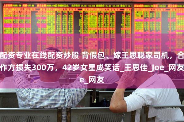 配资专业在线配资炒股 背假包、嫁王思聪家司机,合作方损失300万,42岁女星成笑话_王思佳_Joe_网友