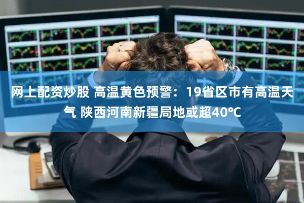 网上配资炒股 高温黄色预警：19省区市有高温天气 陕西河南新疆局地或超40℃