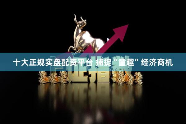 十大正规实盘配资平台 捕捉“童趣”经济商机