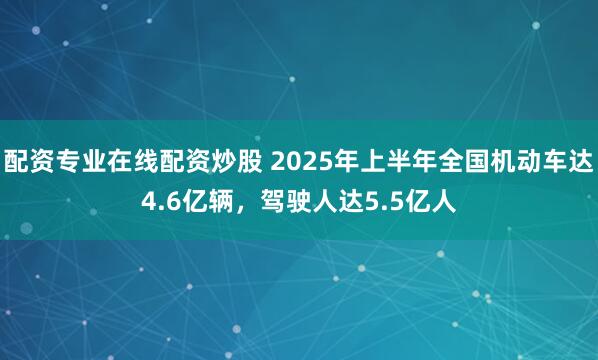 配资专业在线配资炒股 2025年上半年全国机动车达4.6亿辆，驾驶人达5.5亿人