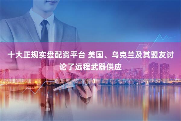 十大正规实盘配资平台 美国、乌克兰及其盟友讨论了远程武器供应