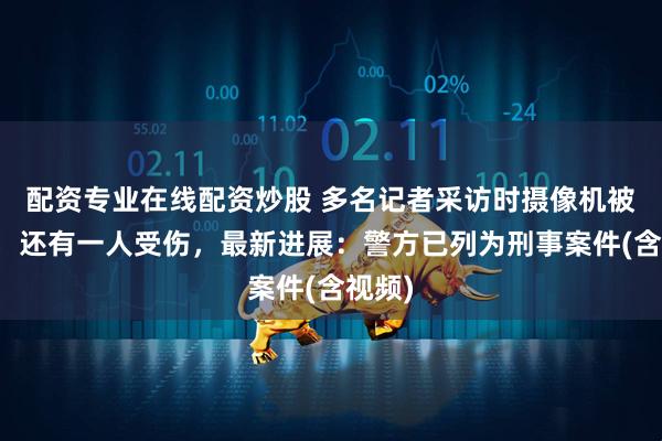 配资专业在线配资炒股 多名记者采访时摄像机被砸碎，还有一人受伤，最新进展：警方已列为刑事案件(含视频)