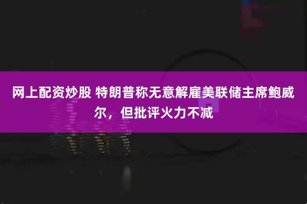 网上配资炒股 特朗普称无意解雇美联储主席鲍威尔，但批评火力不减