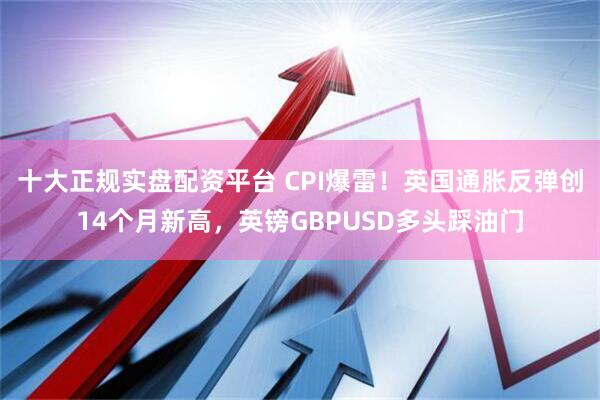 十大正规实盘配资平台 CPI爆雷!英国通胀反弹创14个月新高,英镑GBPUSD多头踩油门