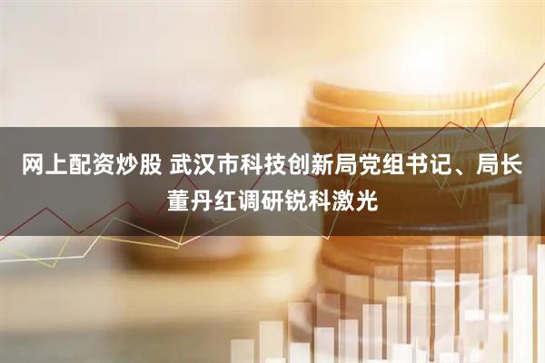 网上配资炒股 武汉市科技创新局党组书记、局长董丹红调研锐科激光