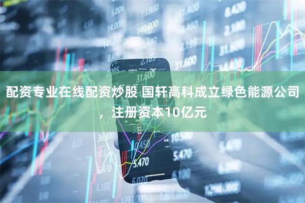配资专业在线配资炒股 国轩高科成立绿色能源公司，注册资本10亿元