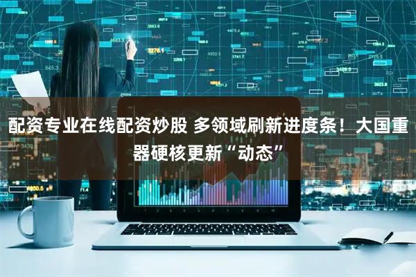 配资专业在线配资炒股 多领域刷新进度条！大国重器硬核更新“动态”