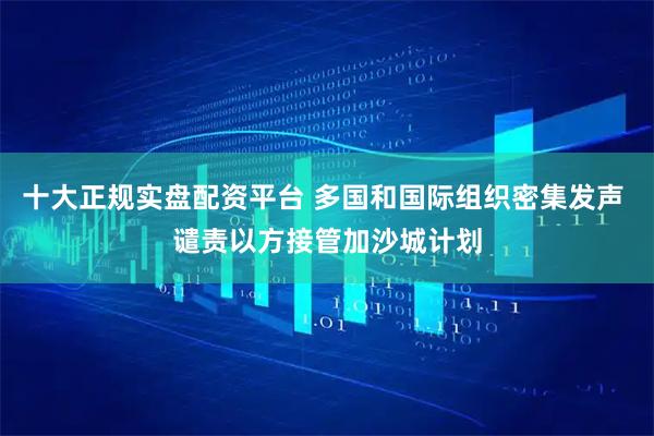 十大正规实盘配资平台 多国和国际组织密集发声 谴责以方接管加沙城计划