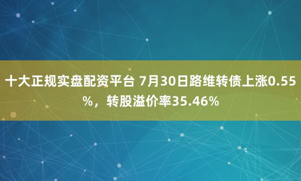 十大正规实盘配资平台 7月30日路维转债上涨0.55%，转股溢价率35.46%