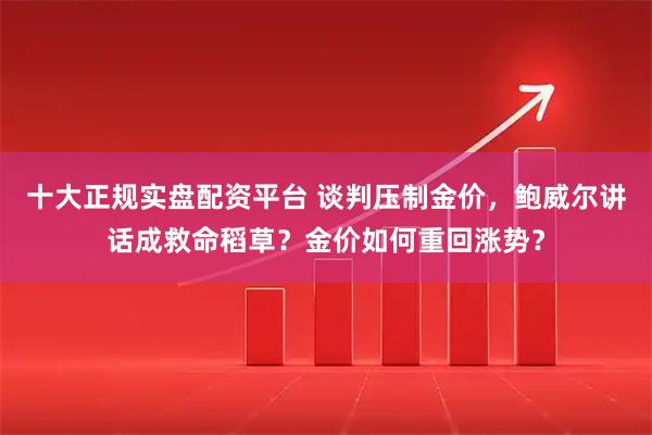 十大正规实盘配资平台 谈判压制金价，鲍威尔讲话成救命稻草？金价如何重回涨势？