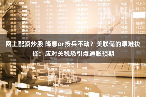 网上配资炒股 降息or按兵不动？美联储的艰难抉择：应对关税恐引爆通胀预期