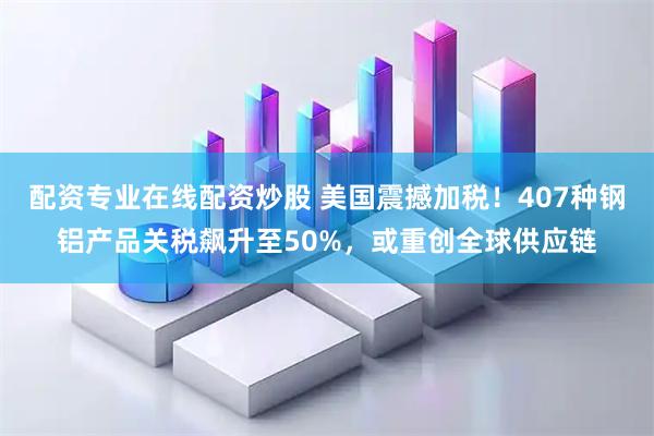 配资专业在线配资炒股 美国震撼加税！407种钢铝产品关税飙升至50%，或重创全球供应链
