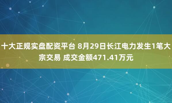 十大正规实盘配资平台 8月29日长江电力发生1笔大宗交易 成交金额471.41万元