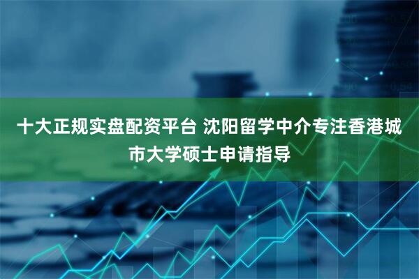 十大正规实盘配资平台 沈阳留学中介专注香港城市大学硕士申请指导